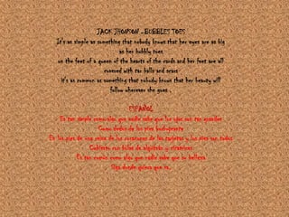 JACK JHONSON –BUBBLES TOESIt's as simple as something that nobody knows that her eyes are as big as her bubbly toes on the feet of a queen of the hearts of the cards and her feet are all covered with tar balls and scars it's as common as something that nobody knows that her beauty will follow wherever she goes .ESPAÑOLEs tan simple como algo que nadie sabe que los ojos son tan grandesComo dedos de los pies burbujeanteEn los pies de una reina de los corazones de las tarjetas y los pies son todosCubierto con bolas de alquitrán y cicatricesEs tan común como algo que nadie sabe que su bellezaSiga donde quiera que va.