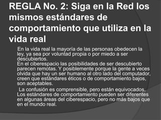 REGLA No. 2: Siga en la Red los
mismos estándares de
comportamiento que utiliza en la
vida real
 En la vida real la mayoría de las personas obedecen la
 ley, ya sea por voluntad propia o por miedo a ser
 descubiertos.
 En el ciberespacio las posibilidades de ser descubierto
 parecen remotas. Y posiblemente porque la gente a veces
 olvida que hay un ser humano al otro lado del computador,
 creen que estándares éticos o de comportamiento bajos,
 son aceptables.
  La confusión es comprensible, pero están equivocados.
 Los estándares de comportamiento pueden ser diferentes
 en algunas áreas del ciberespacio, pero no más bajos que
 en el mundo real.
 