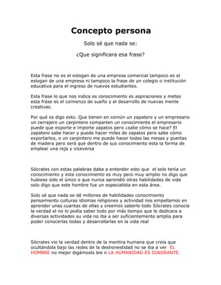 Concepto persona Solo sé que nada se: ¿Que significara esa frase? Esta frase no es el eslogan de una empresa comercial tampoco es el eslogan de una empresa ni tampoco la frase de un colegio o institución educativa para el ingreso de nuevos estudiantes. Esta frase lo que nos indica es conocimiento es aspiraciones y metas esta frase es el comienzo de sueño y el desarrollo de nuevas mente creativas. Por qué os digo esto. Que tienen en común un zapatero y un empresario un cerrajero un carpintero comparten un conocimiento el empresario puede que exporte e importe zapatos pero ¿sabe cómo se hace? El zapatero sabe hacer y puede hacer miles de zapatos pero sabe cómo exportarlos, o un carpintero me puede hacer todas las mesas y puertas de madera pero será que dentro de sus conocimiento esta la forma de emplear una reja y viceversa Sócrates con estas palabras daba a entender esto que el solo tenía un conocimiento y este conocimiento es muy pero muy amplio no digo que hubiese sido el único o que nunca aprendió otras habilidades de vida solo digo que este hombre fue un especialista en esta área. Solo sé que nada se dé millones de habilidades conocimiento pensamiento culturas idiomas religiones y actividad nos empellamos en aprender unas cuantas de ellas y creemos saberlo todo Sócrates conocía la verdad el no lo podía saber todo por más tiempo que le dedicara a diversas actividades su vida no iba a ser suficientemente amplia para poder conocerlas todas y desarrollarlas en la vida real Sócrates vio la verdad dentro de la mentira humana que creía que ocultándola bajo las redes de la deshonestidad no se iba a ver EL HOMBRE no mejor digámoslo bie n LA HUMANIDAD ES IGNORANTE.  