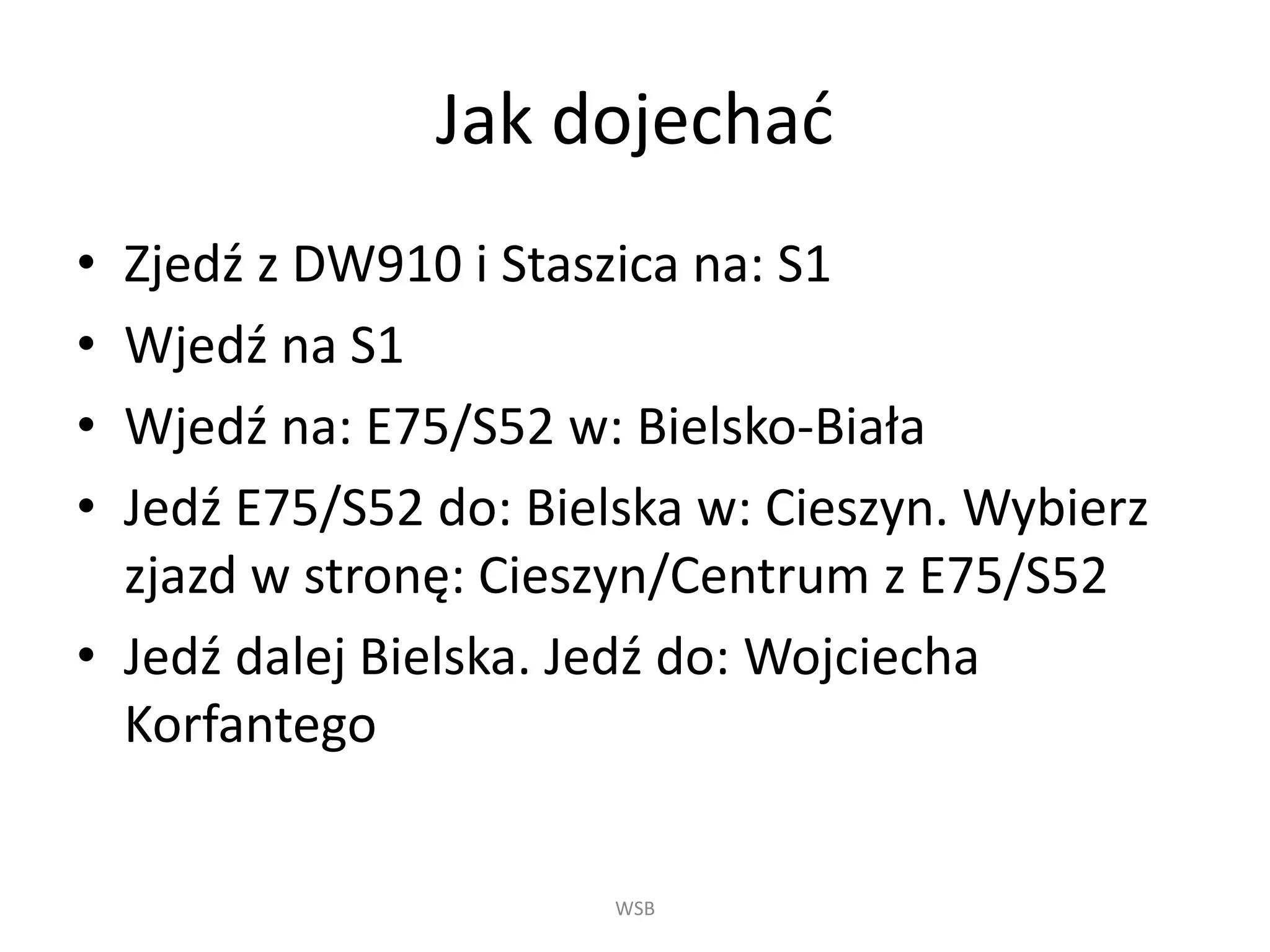 Jak dojechać
• Zjedź z DW910 i Staszica na: S1
• Wjedź na S1
• Wjedź na: E75/S52 w: Bielsko-Biała
• Jedź E75/S52 do: Bielska w: Cieszyn. Wybierz
zjazd w stronę: Cieszyn/Centrum z E75/S52
• Jedź dalej Bielska. Jedź do: Wojciecha
Korfantego
WSB
 