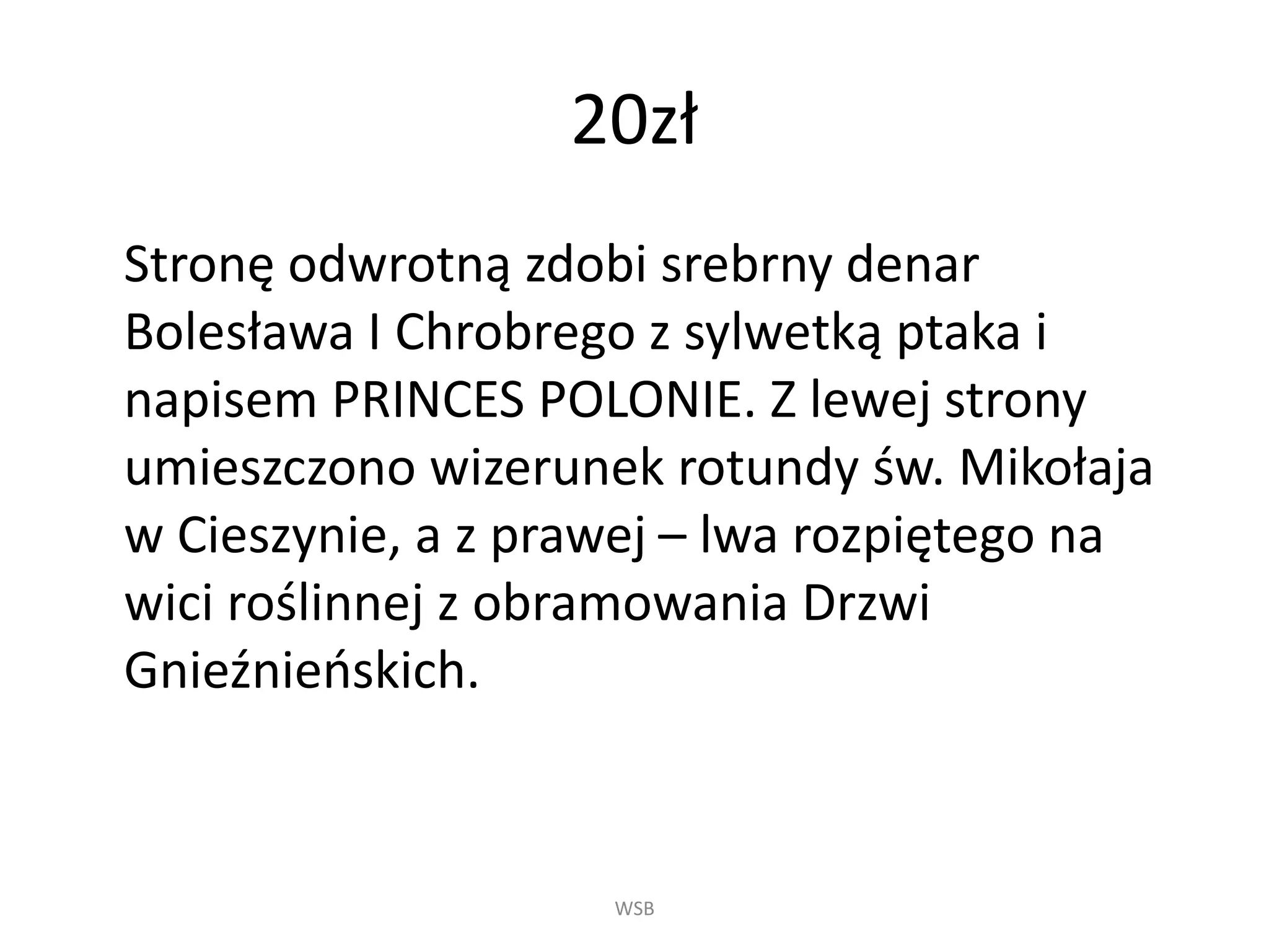 20zł
Stronę odwrotną zdobi srebrny denar
Bolesława I Chrobrego z sylwetką ptaka i
napisem PRINCES POLONIE. Z lewej strony
umieszczono wizerunek rotundy św. Mikołaja
w Cieszynie, a z prawej – lwa rozpiętego na
wici roślinnej z obramowania Drzwi
Gnieźnieńskich.
WSB
 