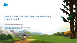 Presented by Kamil Smuga
kamil@salesforce.com @kamilsmuga
Refocus: The One Stop Shop For Monitoring
System Health