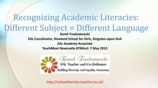 Kamil Trzebiatowski
EAL Coordinator, Newland School for Girls, Kingston-upon-Hull
EAL Academy Associate
TeachMeet Newcastle #TMIncl: 7 May 2015
Recognizing Academic Literacies:
Different Subject = Different Language
http://valuediversity-teacher.co.uk/
 