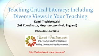 Kamil Trzebiatowski
(EAL Coordinator, Kingston-upon-Hull, England)
#TMLondon, 1 April 2015
Teaching Critical Literacy: Including
Diverse Views in Your Teaching
http://valuediversity-teacher.co.uk/
 