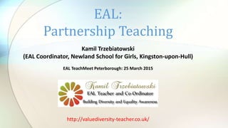 Kamil Trzebiatowski
(EAL Coordinator, Newland School for Girls, Kingston-upon-Hull)
EAL TeachMeet Peterborough: 25 March 2015
EAL:
Partnership Teaching
http://valuediversity-teacher.co.uk/
 