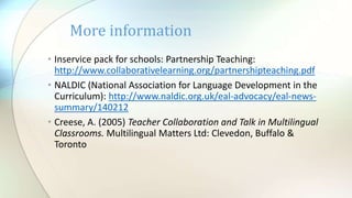 • Inservice pack for schools: Partnership Teaching:
http://www.collaborativelearning.org/partnershipteaching.pdf
• NALDIC (National Association for Language Development in the
Curriculum): http://www.naldic.org.uk/eal-advocacy/eal-news-
summary/140212
• Creese, A. (2005) Teacher Collaboration and Talk in Multilingual
Classrooms. Multilingual Matters Ltd: Clevedon, Buffalo &
Toronto
More information
 