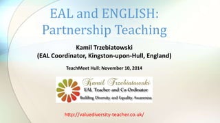 EAL and ENGLISH: 
Partnership Teaching 
Kamil Trzebiatowski 
(EAL Coordinator, Kingston-upon-Hull, England) 
TeachMeet Hull: November 10, 2014 
http://valuediversity-teacher.co.uk/ 
 