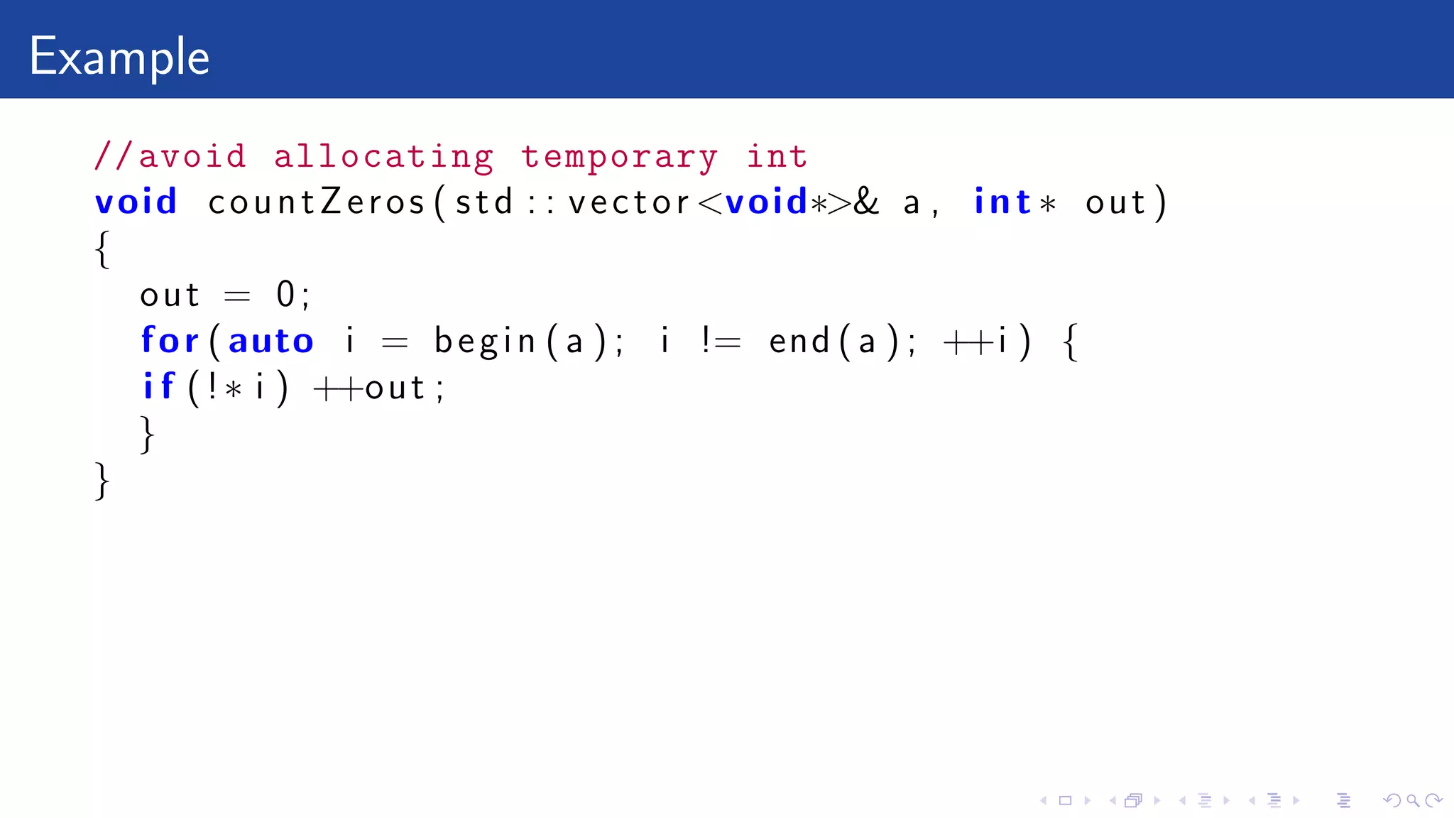 Example
//avoid allocating temporary int
void countZeros ( std : : vector <void∗>& a , int ∗ out )
{
out = 0;
for ( auto i = begin ( a ) ; i != end ( a ) ; ++i ) {
i f (!∗ i ) ++out ;
}
}
 