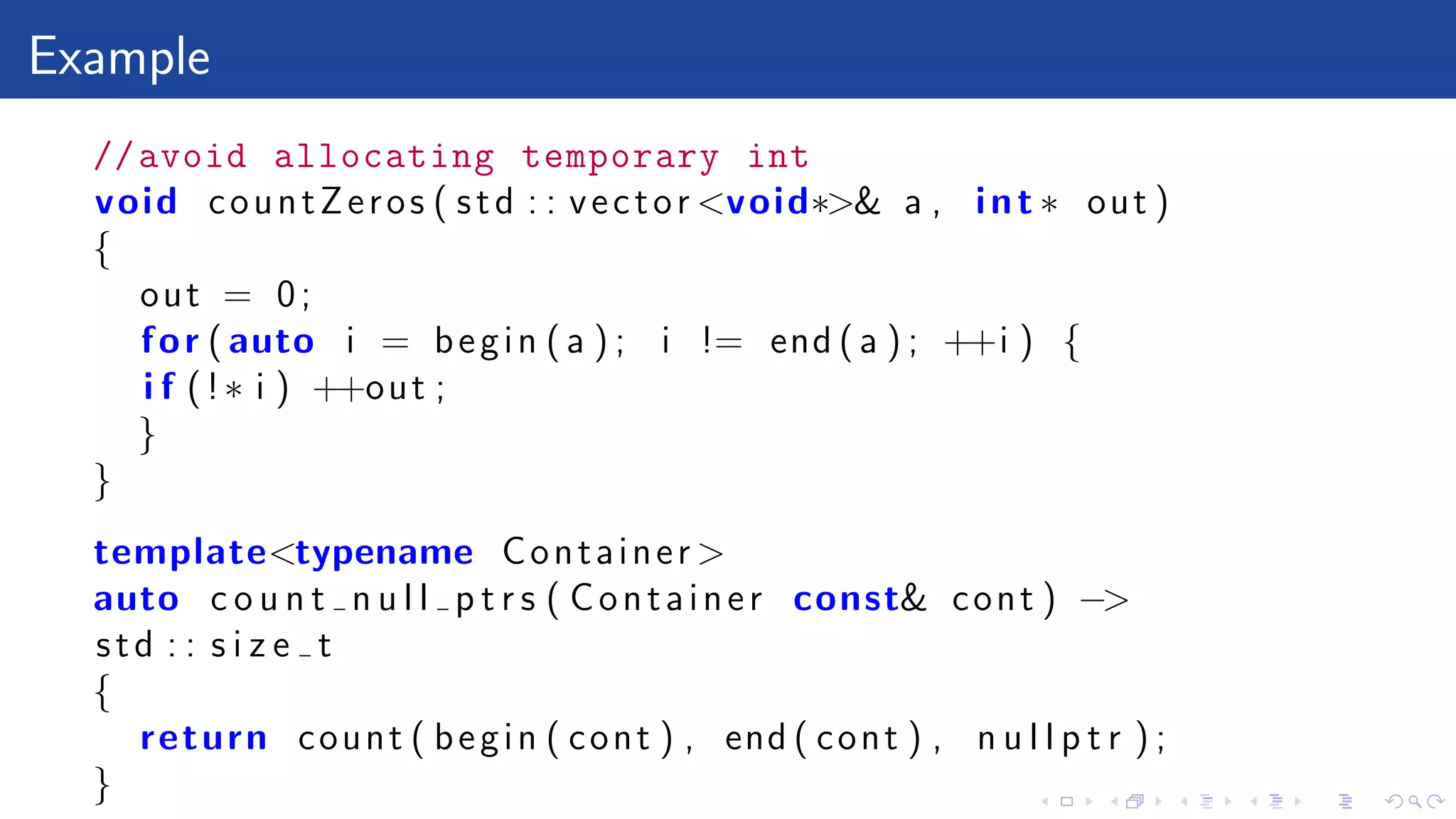 Example
//avoid allocating temporary int
void countZeros ( std : : vector <void∗>& a , int ∗ out )
{
out = 0;
for ( auto i = begin ( a ) ; i != end ( a ) ; ++i ) {
i f (!∗ i ) ++out ;
}
}
template<typename Container >
auto c o u n t n u l l p t r s ( Container const& cont ) −>
std : : s i z e t
{
return count ( begin ( cont ) , end ( cont ) , n u l l p t r ) ;
}
 