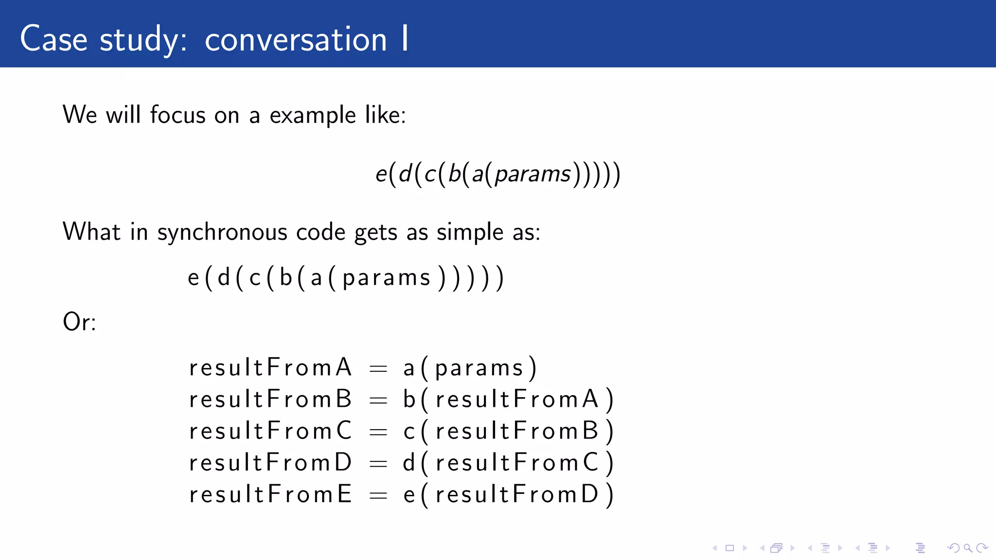 Case study: conversation I
We will focus on a example like:
e(d(c(b(a(params)))))
What in synchronous code gets as simple as:
e (d( c (b( a ( params ) ) ) ) )
Or:
resultFromA = a ( params )
resultFromB = b( resultFromA )
resultFromC = c ( resultFromB )
resultFromD = d( resultFromC )
resultFromE = e ( resultFromD )
 