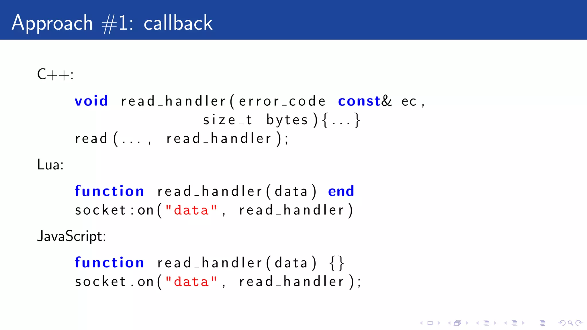 Approach #1: callback
C++:
void r e a d h a n d l e r ( e r r o r c o d e const& ec ,
s i z e t bytes ) { . . . }
read ( . . . , r e a d h a n d l e r ) ;
Lua:
function r e a d h a n d l e r ( data ) end
socket : on ("data" , r e a d h a n d l e r )
JavaScript:
function r e a d h a n d l e r ( data ) {}
socket . on ("data" , r e a d h a n d l e r ) ;
 