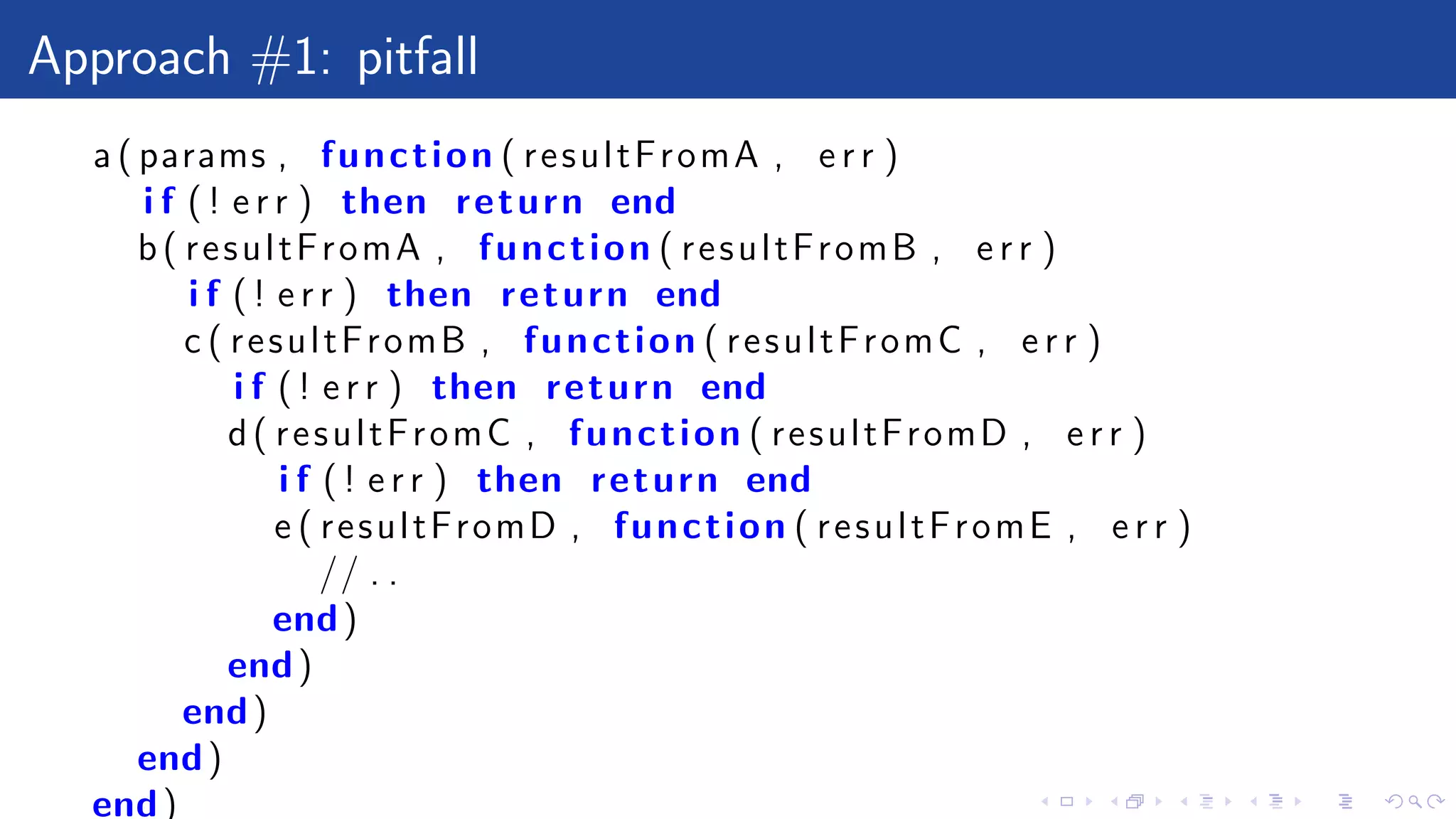 Approach #1: pitfall
a ( params , function ( resultFromA , e r r )
i f ( ! e r r ) then return end
b( resultFromA , function ( resultFromB , e r r )
i f ( ! e r r ) then return end
c ( resultFromB , function ( resultFromC , e r r )
i f ( ! e r r ) then return end
d( resultFromC , function ( resultFromD , e r r )
i f ( ! e r r ) then return end
e ( resultFromD , function ( resultFromE , e r r )
// . .
end)
end)
end)
end)
end)
 