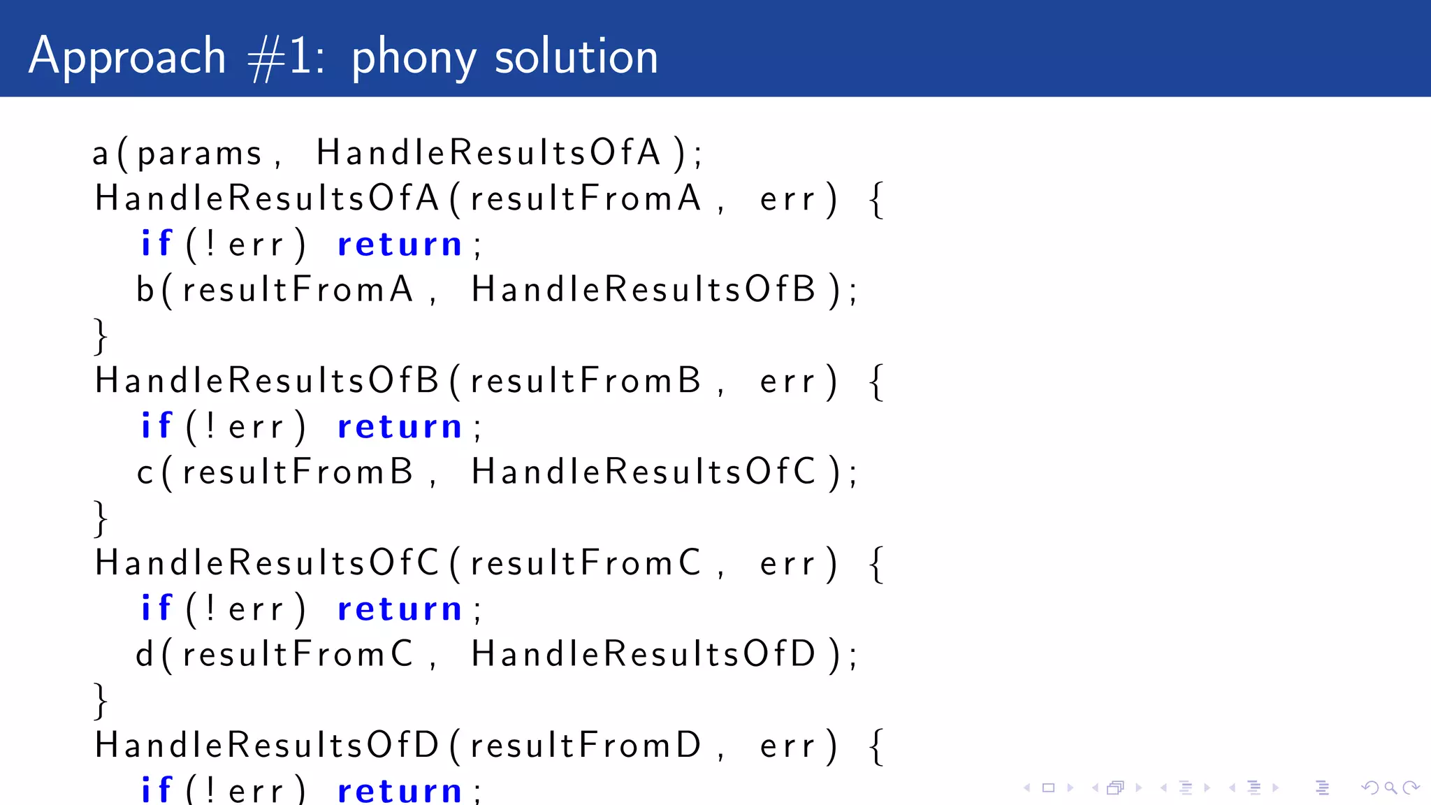 Approach #1: phony solution
a ( params , HandleResultsOfA ) ;
HandleResultsOfA ( resultFromA , e r r ) {
i f ( ! e r r ) return ;
b( resultFromA , HandleResultsOfB ) ;
}
HandleResultsOfB ( resultFromB , e r r ) {
i f ( ! e r r ) return ;
c ( resultFromB , HandleResultsOfC ) ;
}
HandleResultsOfC ( resultFromC , e r r ) {
i f ( ! e r r ) return ;
d( resultFromC , HandleResultsOfD ) ;
}
HandleResultsOfD ( resultFromD , e r r ) {
i f ( ! e r r ) return ;
 