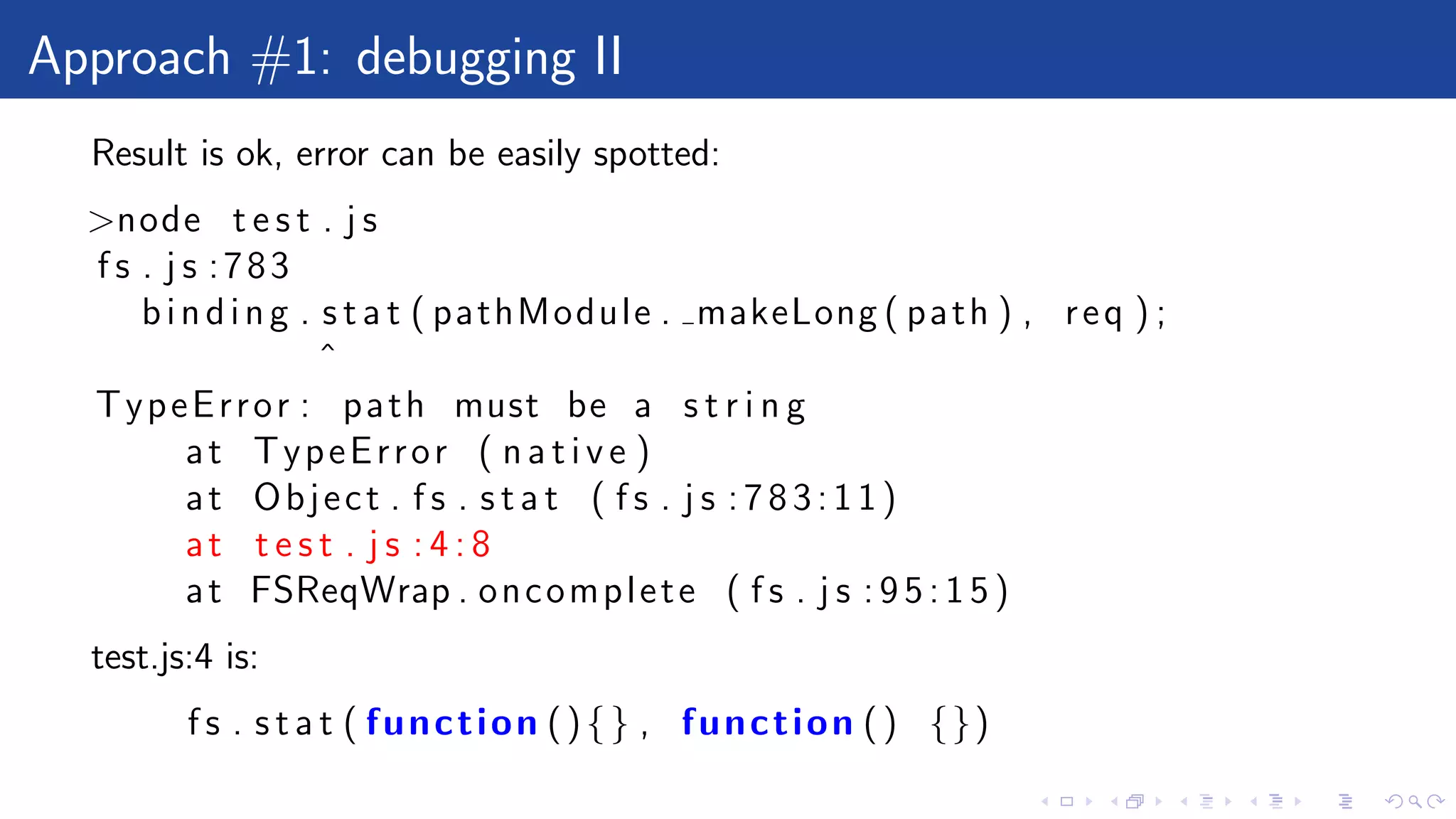 Approach #1: debugging II
Result is ok, error can be easily spotted:
>node t e s t . j s
f s . j s :783
binding . s t a t ( pathModule . makeLong ( path ) , req ) ;
ˆ
TypeError : path must be a s t r i n g
at TypeError ( n a t i v e )
at Object . f s . s t a t ( f s . j s :783:11)
at t e s t . j s : 4 : 8
at FSReqWrap . oncomplete ( f s . j s : 9 5 : 1 5 )
test.js:4 is:
f s . s t a t ( function (){} , function () {})
 
