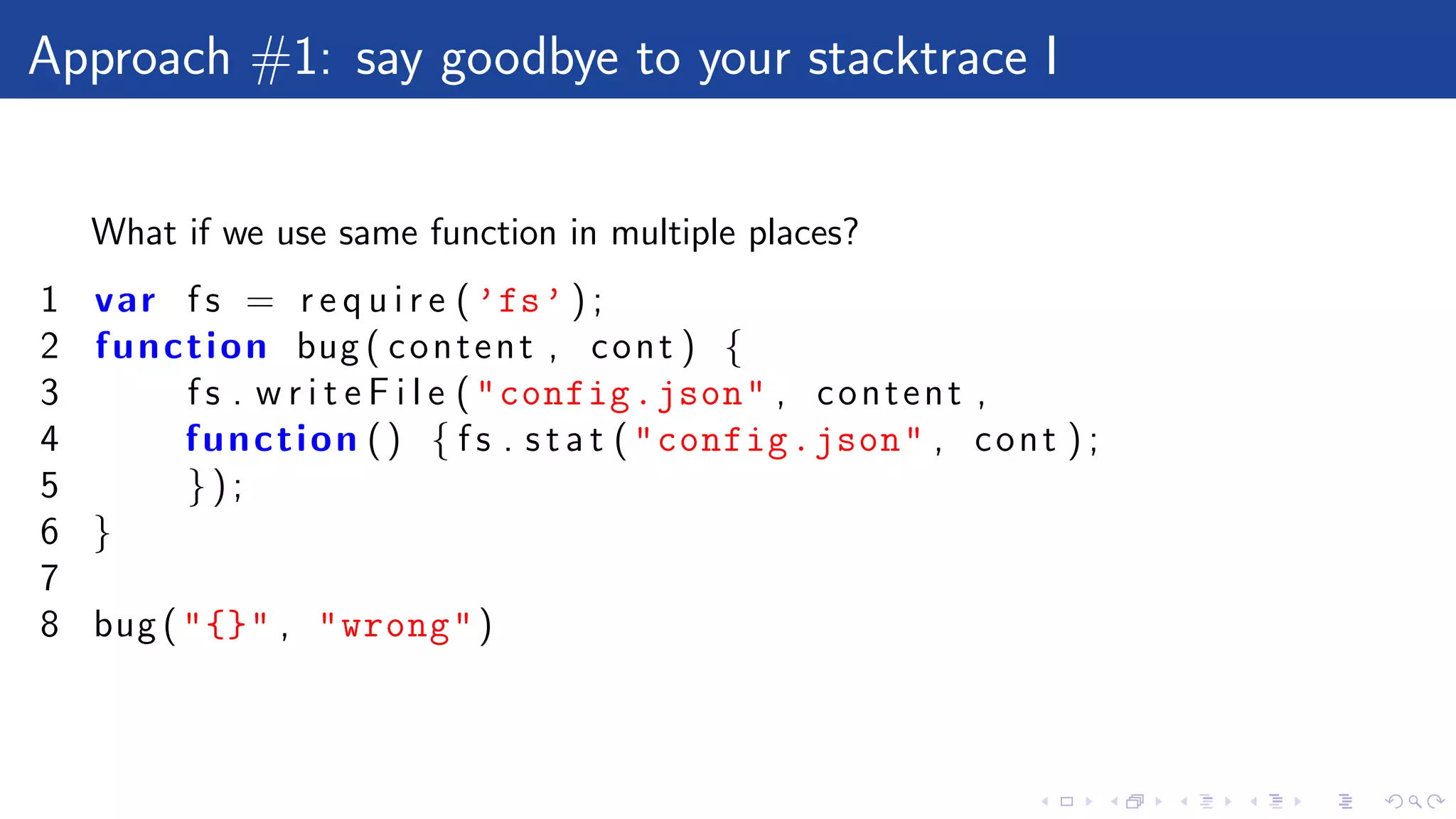 Approach #1: say goodbye to your stacktrace I
What if we use same function in multiple places?
1 var f s = r e q u i r e ( ’fs’ ) ;
2 function bug ( content , cont ) {
3 f s . w r i t e F i l e ("config.json" , content ,
4 function () { f s . s t a t ("config.json" , cont ) ;
5 } ) ;
6 }
7
8 bug ("{}" , "wrong")
 