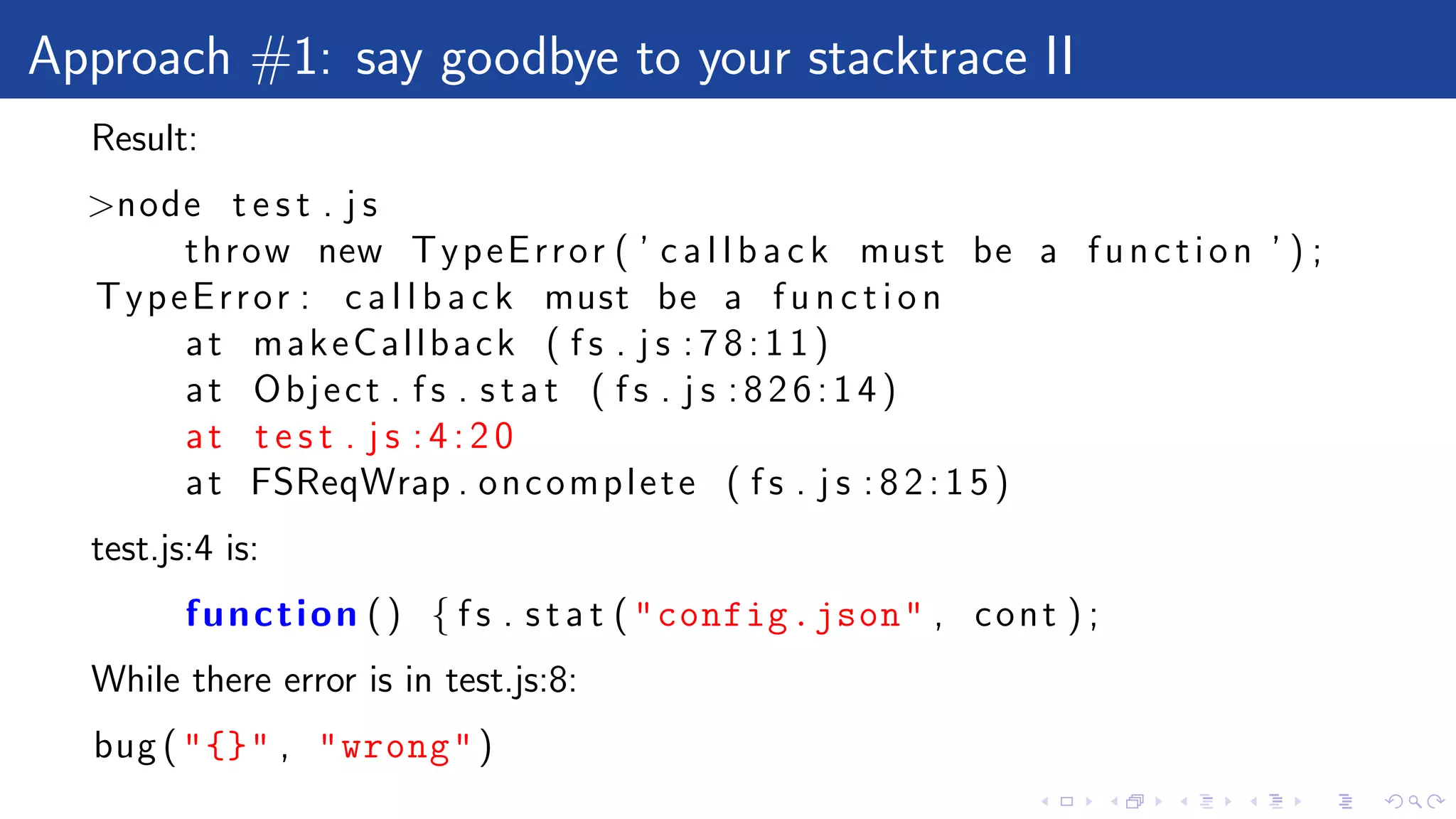 Approach #1: say goodbye to your stacktrace II
Result:
>node t e s t . j s
throw new TypeError ( ’ c a l l b a c k must be a function ’ ) ;
TypeError : c a l l b a c k must be a f u n c t i o n
at makeCallback ( f s . j s : 7 8 : 1 1 )
at Object . f s . s t a t ( f s . j s :826:14)
at t e s t . j s : 4 : 2 0
at FSReqWrap . oncomplete ( f s . j s : 8 2 : 1 5 )
test.js:4 is:
function () { f s . s t a t ("config.json" , cont ) ;
While there error is in test.js:8:
bug ("{}" , "wrong")
 