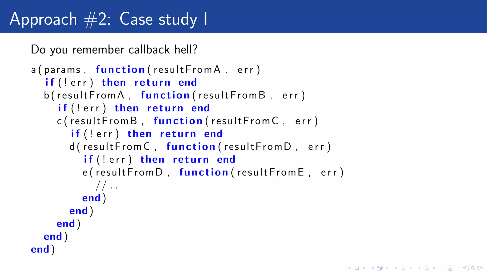 Approach #2: Case study I
Do you remember callback hell?
a ( params , function ( resultFromA , e r r )
i f ( ! e r r ) then return end
b( resultFromA , function ( resultFromB , e r r )
i f ( ! e r r ) then return end
c ( resultFromB , function ( resultFromC , e r r )
i f ( ! e r r ) then return end
d( resultFromC , function ( resultFromD , e r r )
i f ( ! e r r ) then return end
e ( resultFromD , function ( resultFromE , e r r )
// . .
end)
end)
end)
end)
end)
 