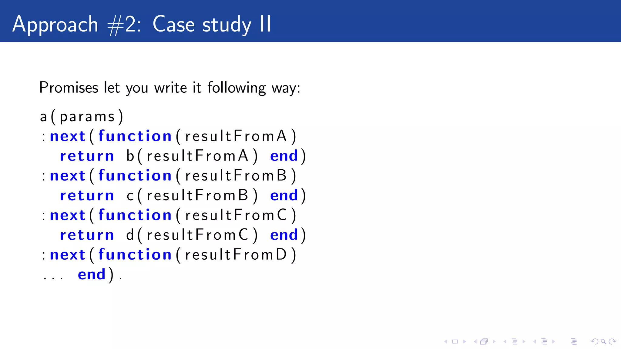 Approach #2: Case study II
Promises let you write it following way:
a ( params )
: next ( function ( resultFromA )
return b( resultFromA ) end)
: next ( function ( resultFromB )
return c ( resultFromB ) end)
: next ( function ( resultFromC )
return d( resultFromC ) end)
: next ( function ( resultFromD )
. . . end) .
 