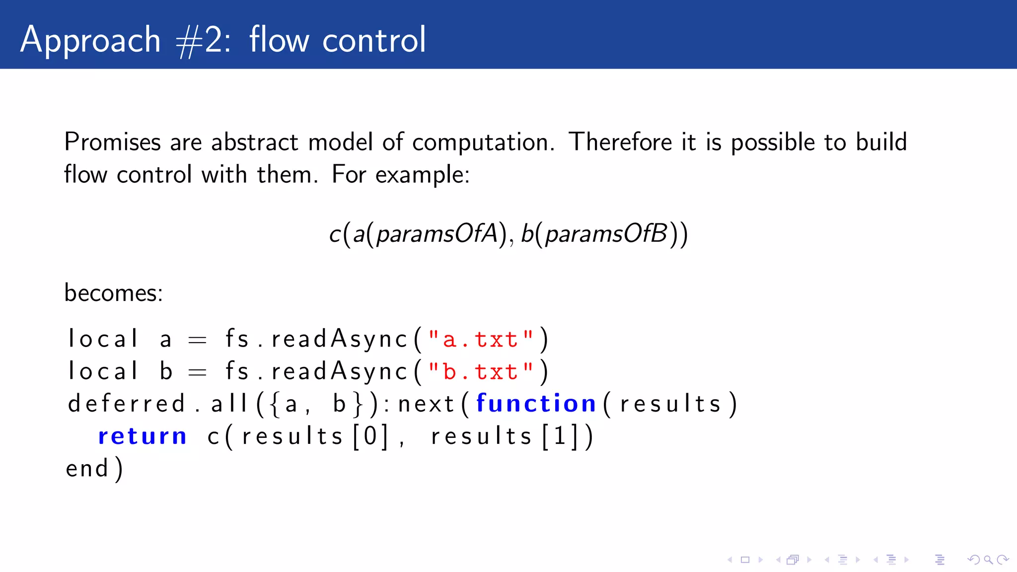 Approach #2: ﬂow control
Promises are abstract model of computation. Therefore it is possible to build
ﬂow control with them. For example:
c(a(paramsOfA), b(paramsOfB))
becomes:
l o c a l a = f s . readAsync ("a.txt")
l o c a l b = f s . readAsync ("b.txt")
d e f e r r e d . a l l ({a , b } ) : next ( function ( r e s u l t s )
return c ( r e s u l t s [ 0 ] , r e s u l t s [ 1 ] )
end )
 