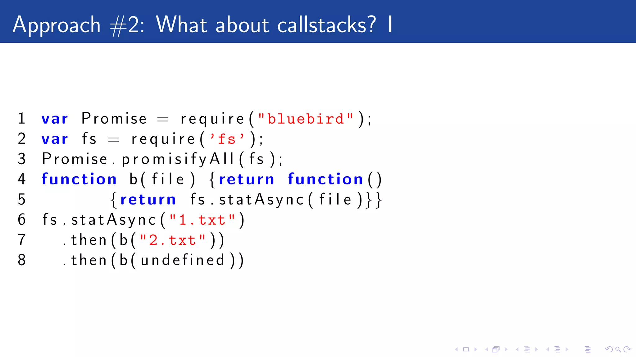 Approach #2: What about callstacks? I
1 var Promise = r e q u i r e ("bluebird" ) ;
2 var f s = r e q u i r e ( ’fs’ ) ;
3 Promise . p r o m i s i f y A l l ( f s ) ;
4 function b( f i l e ) {return function ()
5 {return f s . statAsync ( f i l e )}}
6 f s . statAsync ("1.txt")
7 . then (b("2.txt" ))
8 . then (b( undefined ))
 