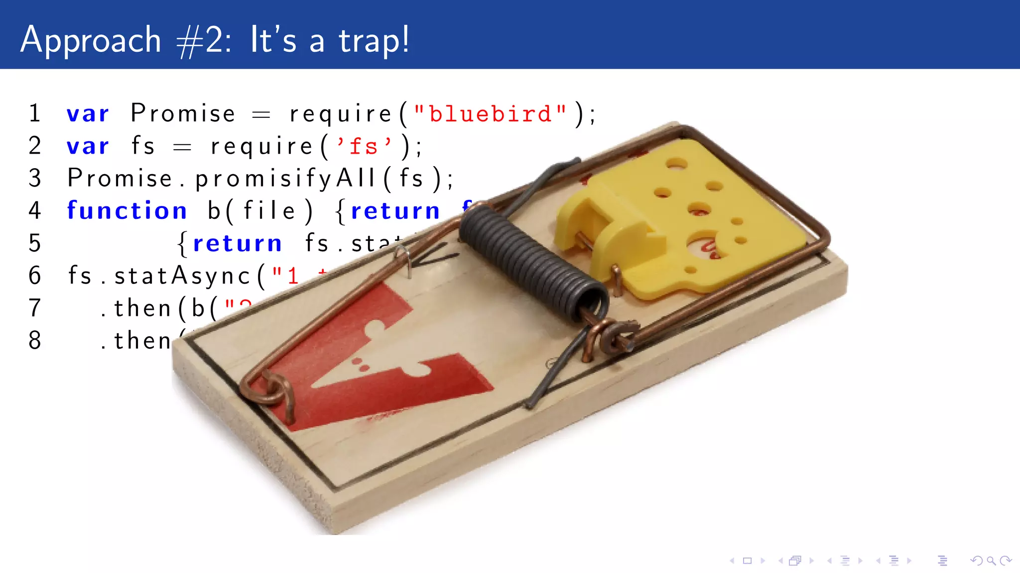 Approach #2: It’s a trap!
1 var Promise = r e q u i r e ("bluebird" ) ;
2 var f s = r e q u i r e ( ’fs’ ) ;
3 Promise . p r o m i s i f y A l l ( f s ) ;
4 function b( f i l e ) {return function ()
5 {return f s . statAsync ( f i l e )}}
6 f s . statAsync ("1.txt")
7 . then (b("2.txt" ))
8 . then (b( undefined ))
 