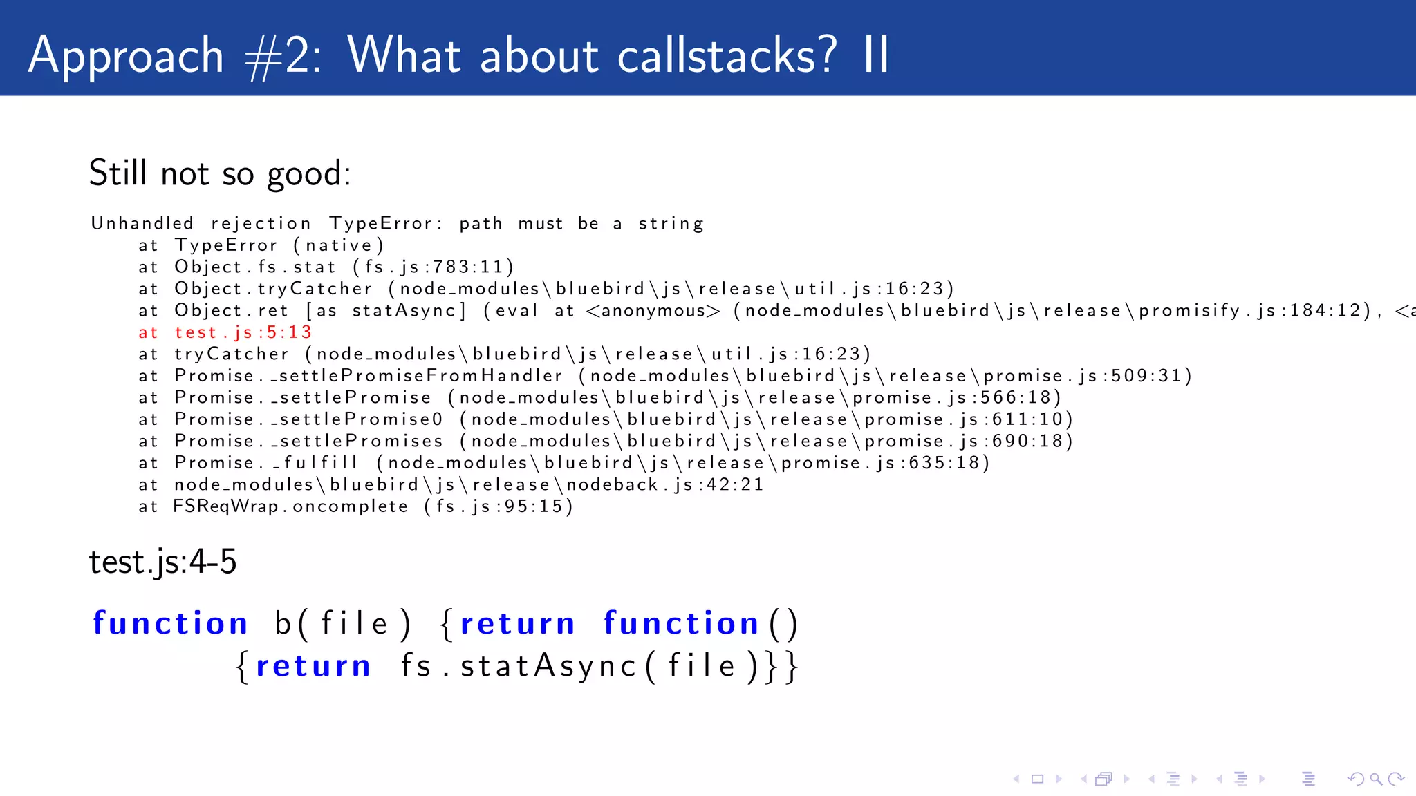 Approach #2: What about callstacks? II
Still not so good:
Unhandled r e j e c t i o n TypeError : path must be a s t r i n g
at TypeError ( n a t i v e )
at Object . f s . s t a t ( f s . j s : 7 8 3 : 1 1 )
at Object . t r y C a t c h e r ( node modules b l u e b i r d  j s  r e l e a s e  u t i l . j s : 1 6 : 2 3 )
at Object . r e t [ as statAsync ] ( e v a l at <anonymous> ( node modules b l u e b i r d  j s  r e l e a s e  p r o m i s i f y . j s : 1 8 4 : 1 2 ) , <a
at t e s t . j s : 5 : 1 3
at t r y C a t c h e r ( node modules b l u e b i r d  j s  r e l e a s e  u t i l . j s : 1 6 : 2 3 )
at Promise . settlePromiseFromHandler ( node modules b l u e b i r d  j s  r e l e a s e promise . j s : 5 0 9 : 3 1 )
at Promise . s e t t l e P r o m i s e ( node modules b l u e b i r d  j s  r e l e a s e promise . j s : 5 6 6 : 1 8 )
at Promise . s e t t l e P r o m i s e 0 ( node modules b l u e b i r d  j s  r e l e a s e promise . j s : 6 1 1 : 1 0 )
at Promise . s e t t l e P r o m i s e s ( node modules b l u e b i r d  j s  r e l e a s e promise . j s : 6 9 0 : 1 8 )
at Promise . f u l f i l l ( node modules b l u e b i r d  j s  r e l e a s e promise . j s : 6 3 5 : 1 8 )
at node modules b l u e b i r d  j s  r e l e a s e nodeback . j s : 4 2 : 2 1
at FSReqWrap . oncomplete ( f s . j s : 9 5 : 1 5 )
test.js:4-5
function b( f i l e ) { return function ()
{ return f s . statAsync ( f i l e )}}
 