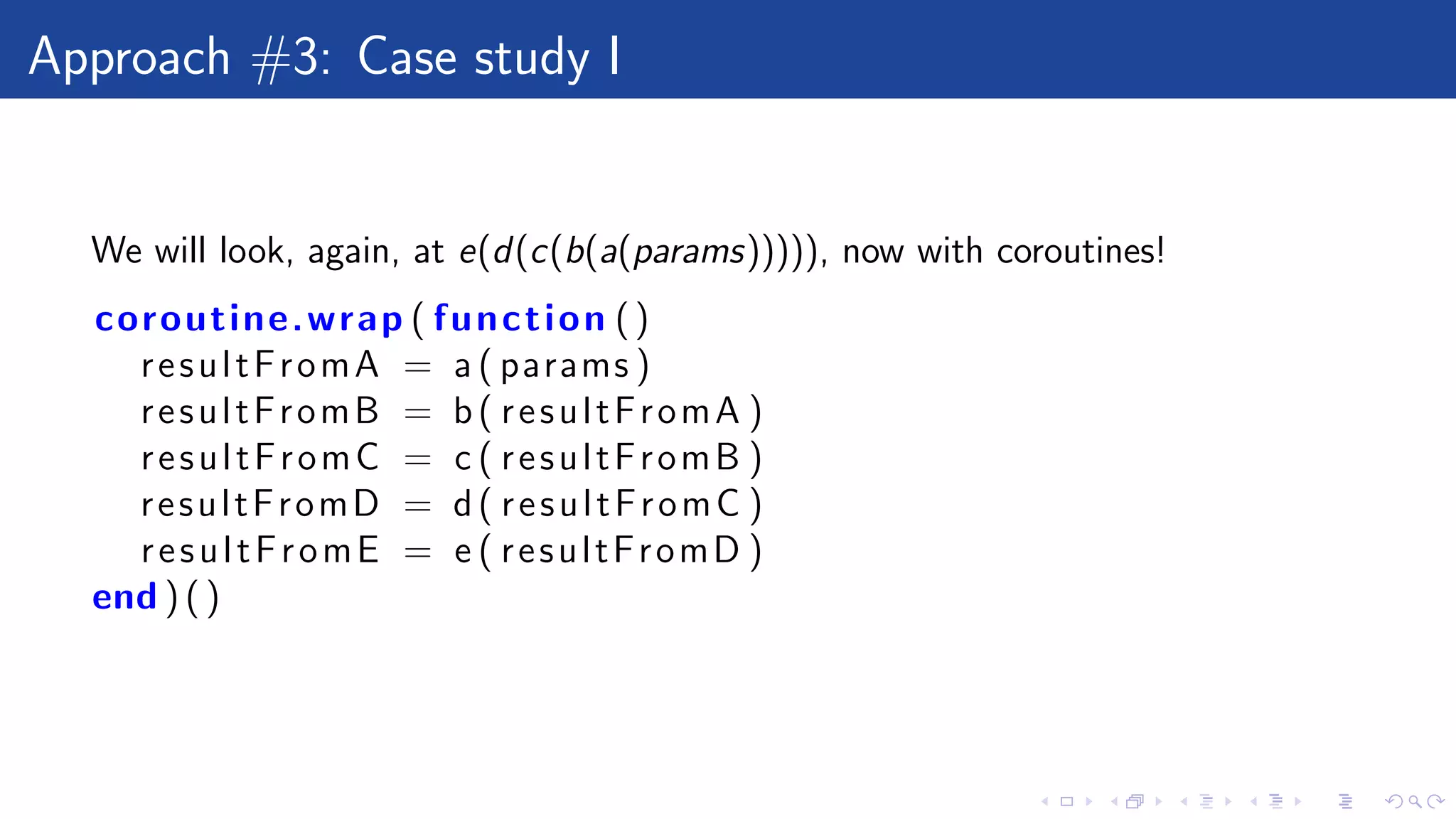 Approach #3: Case study I
We will look, again, at e(d(c(b(a(params))))), now with coroutines!
coroutine.wrap ( function ()
resultFromA = a ( params )
resultFromB = b( resultFromA )
resultFromC = c ( resultFromB )
resultFromD = d( resultFromC )
resultFromE = e ( resultFromD )
end ) ( )
 