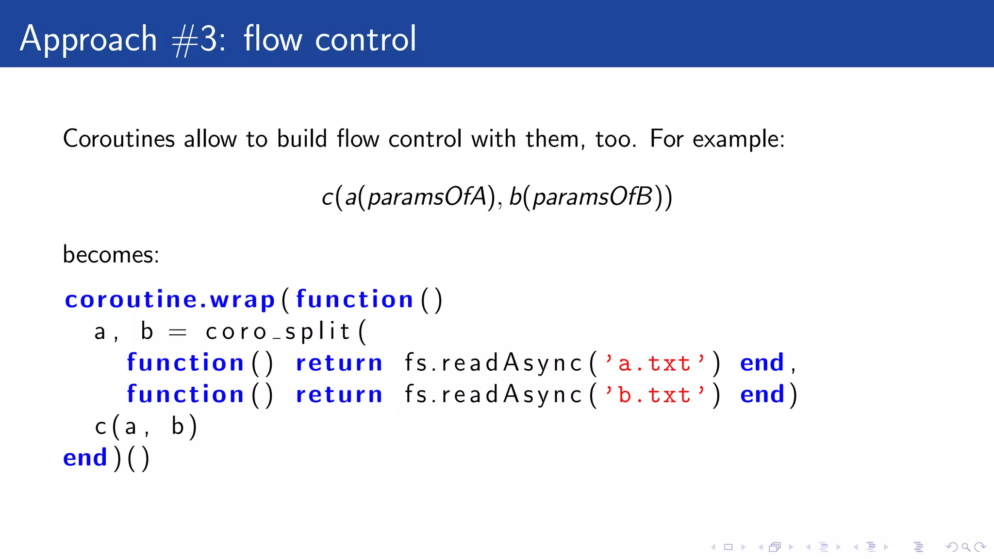 Approach #3: ﬂow control
Coroutines allow to build ﬂow control with them, too. For example:
c(a(paramsOfA), b(paramsOfB))
becomes:
coroutine.wrap ( function ()
a , b = c o r o s p l i t (
function () return f s. re ad As yn c ( ’a.txt’) end ,
function () return f s. re ad As yn c ( ’b.txt’) end)
c (a , b)
end ) ( )
 
