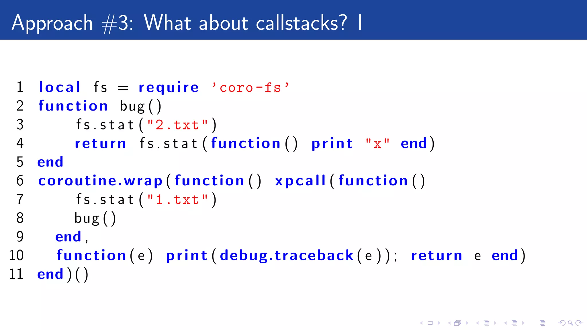 Approach #3: What about callstacks? I
1 local f s = require ’coro-fs’
2 function bug ()
3 f s . s t a t ("2.txt")
4 return f s . s t a t ( function () print "x" end)
5 end
6 coroutine.wrap ( function () xpcall ( function ()
7 f s . s t a t ("1.txt")
8 bug ()
9 end ,
10 function ( e ) print ( debug.traceback ( e ) ) ; return e end)
11 end ) ( )
 