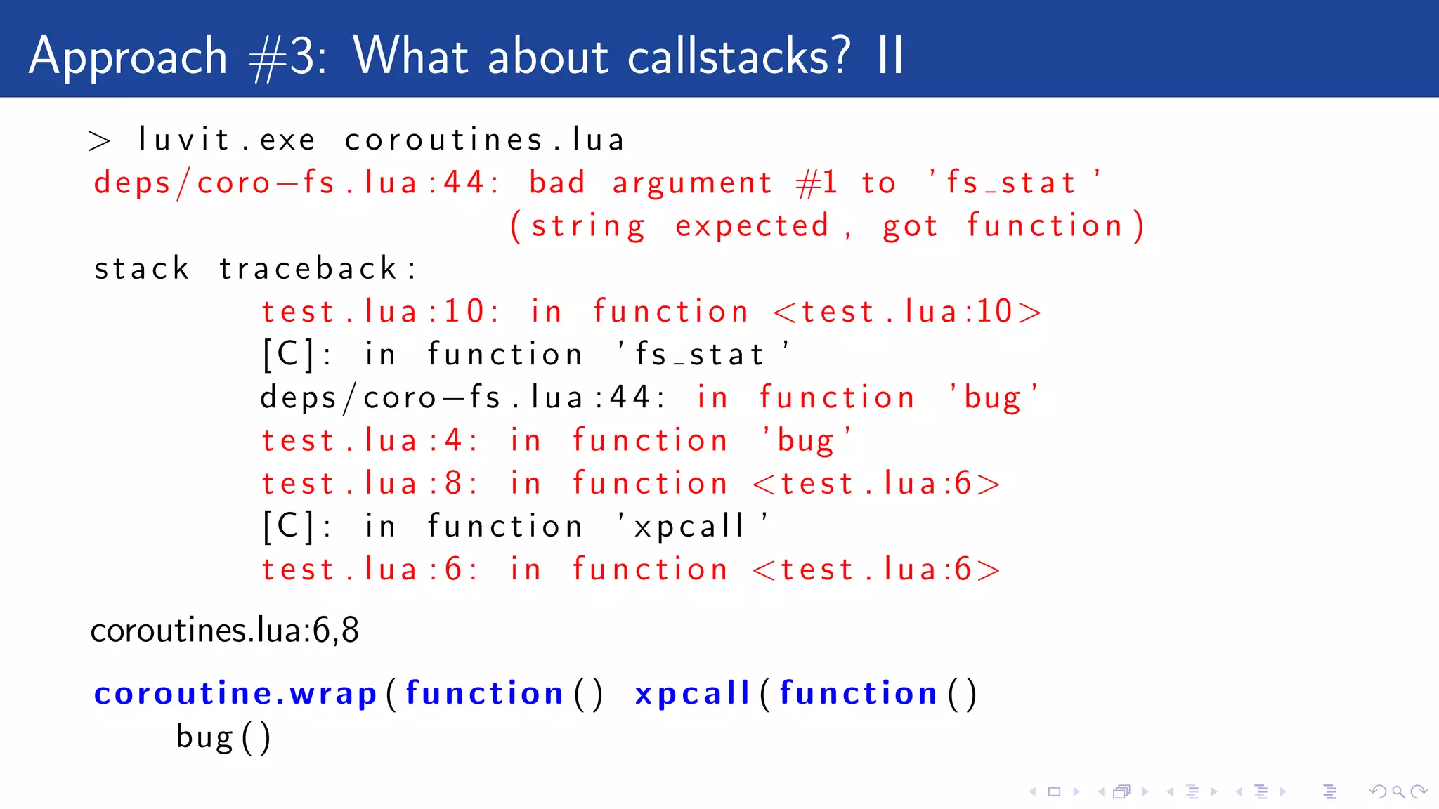 Approach #3: What about callstacks? II
> l u v i t . exe c o r o u t i n e s . lua
deps / coro−f s . lua : 4 4 : bad argument #1 to ’ f s s t a t ’
( s t r i n g expected , got f u n c t i o n )
stack traceback :
t e s t . lua : 1 0 : in f u n c t i o n <t e s t . lua :10>
[C ] : in f u n c t i o n ’ f s s t a t ’
deps / coro−f s . lua : 4 4 : in f u n c t i o n ’ bug ’
t e s t . lua : 4 : in f u n c t i o n ’ bug ’
t e s t . lua : 8 : in f u n c t i o n <t e s t . lua :6>
[C ] : in f u n c t i o n ’ x p c a l l ’
t e s t . lua : 6 : in f u n c t i o n <t e s t . lua :6>
coroutines.lua:6,8
coroutine.wrap ( function () xpcall ( function ()
bug ()
 