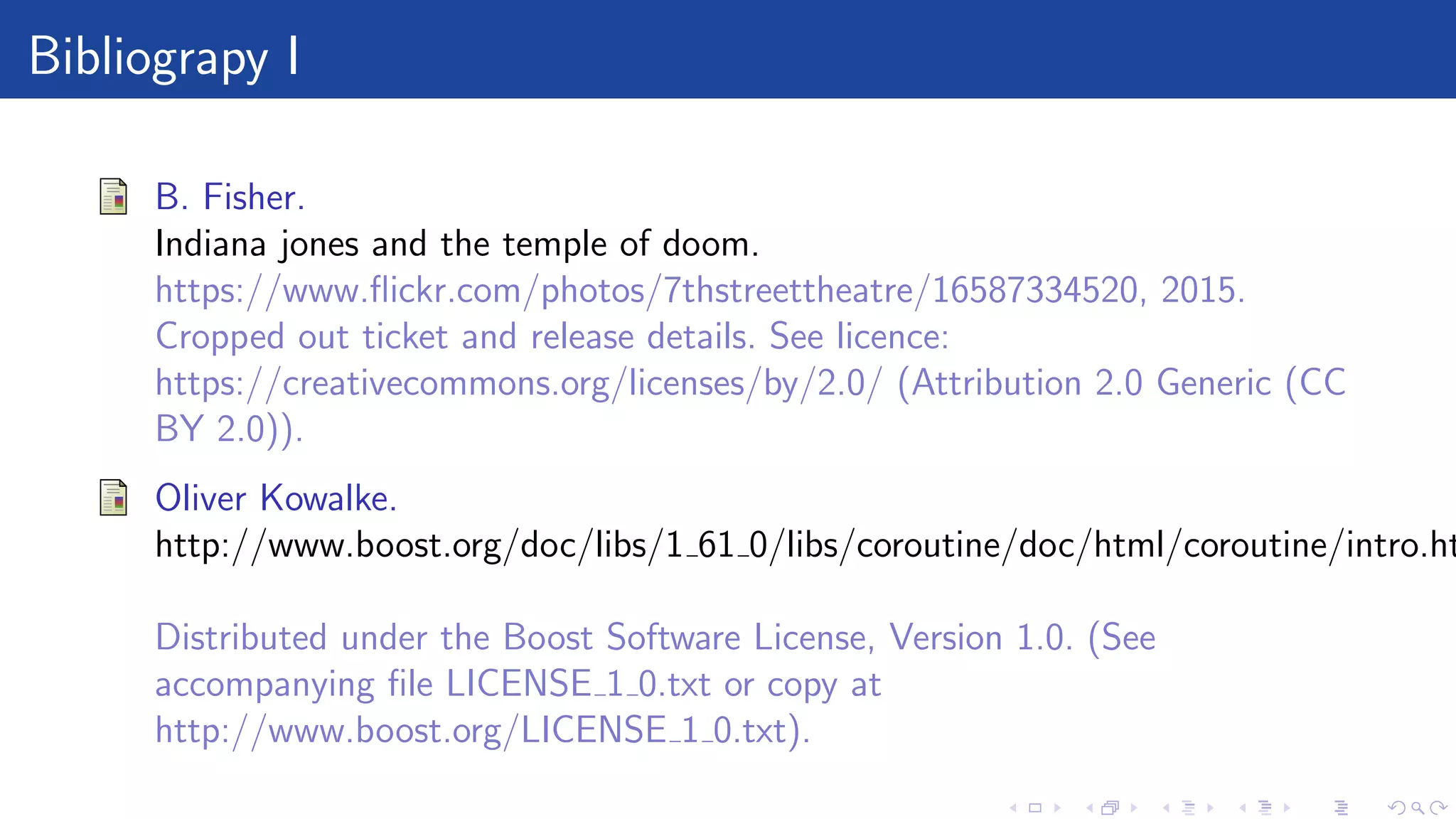 Bibliograpy I
B. Fisher.
Indiana jones and the temple of doom.
https://www.ﬂickr.com/photos/7thstreettheatre/16587334520, 2015.
Cropped out ticket and release details. See licence:
https://creativecommons.org/licenses/by/2.0/ (Attribution 2.0 Generic (CC
BY 2.0)).
Oliver Kowalke.
http://www.boost.org/doc/libs/1 61 0/libs/coroutine/doc/html/coroutine/intro.ht
Distributed under the Boost Software License, Version 1.0. (See
accompanying ﬁle LICENSE 1 0.txt or copy at
http://www.boost.org/LICENSE 1 0.txt).
 