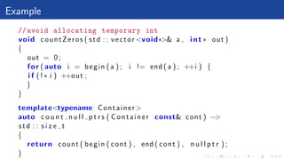 Example
//avoid allocating temporary int
void countZeros ( std : : vector <void∗>& a , int ∗ out )
{
out = 0;
for ( auto i = begin ( a ) ; i != end ( a ) ; ++i ) {
i f (!∗ i ) ++out ;
}
}
template<typename Container >
auto c o u n t n u l l p t r s ( Container const& cont ) −>
std : : s i z e t
{
return count ( begin ( cont ) , end ( cont ) , n u l l p t r ) ;
}
 