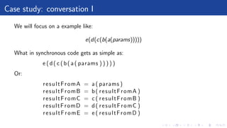 Case study: conversation I
We will focus on a example like:
e(d(c(b(a(params)))))
What in synchronous code gets as simple as:
e (d( c (b( a ( params ) ) ) ) )
Or:
resultFromA = a ( params )
resultFromB = b( resultFromA )
resultFromC = c ( resultFromB )
resultFromD = d( resultFromC )
resultFromE = e ( resultFromD )
 