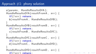 Approach #1: phony solution
a ( params , HandleResultsOfA ) ;
HandleResultsOfA ( resultFromA , e r r ) {
i f ( ! e r r ) return ;
b( resultFromA , HandleResultsOfB ) ;
}
HandleResultsOfB ( resultFromB , e r r ) {
i f ( ! e r r ) return ;
c ( resultFromB , HandleResultsOfC ) ;
}
HandleResultsOfC ( resultFromC , e r r ) {
i f ( ! e r r ) return ;
d( resultFromC , HandleResultsOfD ) ;
}
HandleResultsOfD ( resultFromD , e r r ) {
i f ( ! e r r ) return ;
 