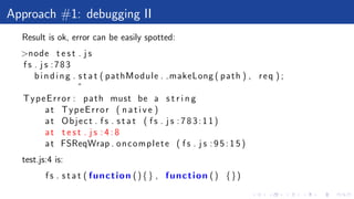 Approach #1: debugging II
Result is ok, error can be easily spotted:
>node t e s t . j s
f s . j s :783
binding . s t a t ( pathModule . makeLong ( path ) , req ) ;
ˆ
TypeError : path must be a s t r i n g
at TypeError ( n a t i v e )
at Object . f s . s t a t ( f s . j s :783:11)
at t e s t . j s : 4 : 8
at FSReqWrap . oncomplete ( f s . j s : 9 5 : 1 5 )
test.js:4 is:
f s . s t a t ( function (){} , function () {})
 