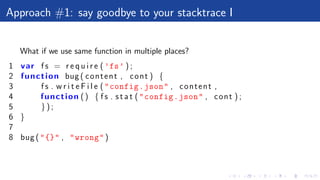Approach #1: say goodbye to your stacktrace I
What if we use same function in multiple places?
1 var f s = r e q u i r e ( ’fs’ ) ;
2 function bug ( content , cont ) {
3 f s . w r i t e F i l e ("config.json" , content ,
4 function () { f s . s t a t ("config.json" , cont ) ;
5 } ) ;
6 }
7
8 bug ("{}" , "wrong")
 