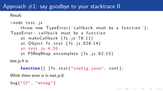 Approach #1: say goodbye to your stacktrace II
Result:
>node t e s t . j s
throw new TypeError ( ’ c a l l b a c k must be a function ’ ) ;
TypeError : c a l l b a c k must be a f u n c t i o n
at makeCallback ( f s . j s : 7 8 : 1 1 )
at Object . f s . s t a t ( f s . j s :826:14)
at t e s t . j s : 4 : 2 0
at FSReqWrap . oncomplete ( f s . j s : 8 2 : 1 5 )
test.js:4 is:
function () { f s . s t a t ("config.json" , cont ) ;
While there error is in test.js:8:
bug ("{}" , "wrong")
 