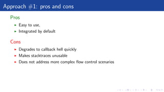 Approach #1: pros and cons
Pros
Easy to use,
Integrated by default
Cons
Degrades to callback hell quickly
Makes stacktraces unusable
Does not address more complex ﬂow control scenarios
 