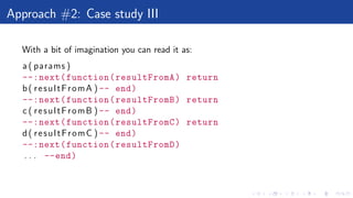 Approach #2: Case study III
With a bit of imagination you can read it as:
a ( params )
--:next(function(resultFromA) return
b( resultFromA ) -- end)
--:next(function(resultFromB) return
c ( resultFromB ) -- end)
--:next(function(resultFromC) return
d( resultFromC ) -- end)
--:next(function(resultFromD)
. . . --end)
 