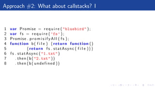 Approach #2: What about callstacks? I
1 var Promise = r e q u i r e ("bluebird" ) ;
2 var f s = r e q u i r e ( ’fs’ ) ;
3 Promise . p r o m i s i f y A l l ( f s ) ;
4 function b( f i l e ) {return function ()
5 {return f s . statAsync ( f i l e )}}
6 f s . statAsync ("1.txt")
7 . then (b("2.txt" ))
8 . then (b( undefined ))
 