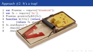 Approach #2: It’s a trap!
1 var Promise = r e q u i r e ("bluebird" ) ;
2 var f s = r e q u i r e ( ’fs’ ) ;
3 Promise . p r o m i s i f y A l l ( f s ) ;
4 function b( f i l e ) {return function ()
5 {return f s . statAsync ( f i l e )}}
6 f s . statAsync ("1.txt")
7 . then (b("2.txt" ))
8 . then (b( undefined ))
 