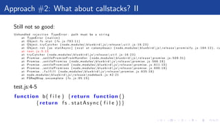 Approach #2: What about callstacks? II
Still not so good:
Unhandled r e j e c t i o n TypeError : path must be a s t r i n g
at TypeError ( n a t i v e )
at Object . f s . s t a t ( f s . j s : 7 8 3 : 1 1 )
at Object . t r y C a t c h e r ( node modules b l u e b i r d  j s  r e l e a s e  u t i l . j s : 1 6 : 2 3 )
at Object . r e t [ as statAsync ] ( e v a l at <anonymous> ( node modules b l u e b i r d  j s  r e l e a s e  p r o m i s i f y . j s : 1 8 4 : 1 2 ) , <a
at t e s t . j s : 5 : 1 3
at t r y C a t c h e r ( node modules b l u e b i r d  j s  r e l e a s e  u t i l . j s : 1 6 : 2 3 )
at Promise . settlePromiseFromHandler ( node modules b l u e b i r d  j s  r e l e a s e promise . j s : 5 0 9 : 3 1 )
at Promise . s e t t l e P r o m i s e ( node modules b l u e b i r d  j s  r e l e a s e promise . j s : 5 6 6 : 1 8 )
at Promise . s e t t l e P r o m i s e 0 ( node modules b l u e b i r d  j s  r e l e a s e promise . j s : 6 1 1 : 1 0 )
at Promise . s e t t l e P r o m i s e s ( node modules b l u e b i r d  j s  r e l e a s e promise . j s : 6 9 0 : 1 8 )
at Promise . f u l f i l l ( node modules b l u e b i r d  j s  r e l e a s e promise . j s : 6 3 5 : 1 8 )
at node modules b l u e b i r d  j s  r e l e a s e nodeback . j s : 4 2 : 2 1
at FSReqWrap . oncomplete ( f s . j s : 9 5 : 1 5 )
test.js:4-5
function b( f i l e ) { return function ()
{ return f s . statAsync ( f i l e )}}
 