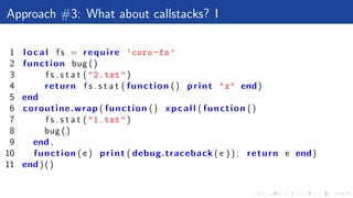 Approach #3: What about callstacks? I
1 local f s = require ’coro-fs’
2 function bug ()
3 f s . s t a t ("2.txt")
4 return f s . s t a t ( function () print "x" end)
5 end
6 coroutine.wrap ( function () xpcall ( function ()
7 f s . s t a t ("1.txt")
8 bug ()
9 end ,
10 function ( e ) print ( debug.traceback ( e ) ) ; return e end)
11 end ) ( )
 