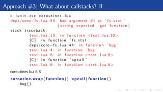 Approach #3: What about callstacks? II
> l u v i t . exe c o r o u t i n e s . lua
deps / coro−f s . lua : 4 4 : bad argument #1 to ’ f s s t a t ’
( s t r i n g expected , got f u n c t i o n )
stack traceback :
t e s t . lua : 1 0 : in f u n c t i o n <t e s t . lua :10>
[C ] : in f u n c t i o n ’ f s s t a t ’
deps / coro−f s . lua : 4 4 : in f u n c t i o n ’ bug ’
t e s t . lua : 4 : in f u n c t i o n ’ bug ’
t e s t . lua : 8 : in f u n c t i o n <t e s t . lua :6>
[C ] : in f u n c t i o n ’ x p c a l l ’
t e s t . lua : 6 : in f u n c t i o n <t e s t . lua :6>
coroutines.lua:6,8
coroutine.wrap ( function () xpcall ( function ()
bug ()
 