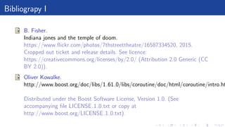 Bibliograpy I
B. Fisher.
Indiana jones and the temple of doom.
https://www.ﬂickr.com/photos/7thstreettheatre/16587334520, 2015.
Cropped out ticket and release details. See licence:
https://creativecommons.org/licenses/by/2.0/ (Attribution 2.0 Generic (CC
BY 2.0)).
Oliver Kowalke.
http://www.boost.org/doc/libs/1 61 0/libs/coroutine/doc/html/coroutine/intro.ht
Distributed under the Boost Software License, Version 1.0. (See
accompanying ﬁle LICENSE 1 0.txt or copy at
http://www.boost.org/LICENSE 1 0.txt).
 