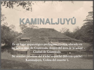 Es un lugar arqueológico prehispánico maya, ubicado en
las tierras altas de Guatemala, dentro del área de la actual
                    Ciudad de Guatemala.
Su nombre proviene del k'iche' o quiché (Idioma quiché:
             Kaminaljuyú, 'Colina del muerto' ).
 