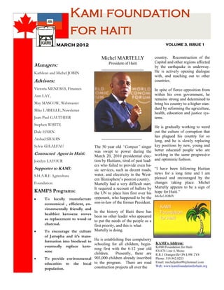 Kami foundation
                     for haiti
             MARCH 2012                                                          VOLUME 3, ISSUE 1


                                        Michel MARTELLY                   country. Reconstruction of the
                                            President of Haiti            Capital and other regions affected
Managers:                               _____________________             by the earthquake in underway.
Kathleen and Michel JOBIN                                                 He is actively opening dialogue
                                                                          with, and reaching out to other
Advisors:                                                                 countries.

Victoria MENESES, Finances                                                In spite of fierce opposition from
Ann LAY,                                                                  within his own government, he
                                                                          remains strong and determined to
May MASCOW, Webmaster                                                     bring his country to a higher stan-
Mike LABELLE, Newsletter                                                  dard by reforming the agriculture,
                                                                          health, education and justice sys-
Jean-Paul GAUTHIER                                                        tems.
Stephen WHITE
                                                                          He is gradually working to weed
Dale HAHN                                                                 out the culture of corruption that
                                        ____________________              has plagued his country for so
Arshad SHAHN                                                              long, and he is slowly replacing
Sylvie GILALFAU                   The 50 year old “Compas” singer         key positions by new, young and
                                  was swept to power during the           better educated people who are
Contracted Agent in Haiti:                                                working in the same progressive
                                  March 20, 2010 presidential elec-
Jocelyn LATOUR                    tion by Haitians, tired of past lead-   and optimistic fashion.
                                  ers who failed to provide even ba-
Supporter to KAMI:                sic services, such as decent roads,     “I have been following Haitian
                                  water, and electricity in the West-     news for a long time and I am
S.H.A.R.E Agriculture
                                  ern Hemisphere’s poorest country.       pleased and encouraged by the
Foundation                        Martelly had a very difficult start.    changes taking place. Michel
                                  It required a recount of ballots by     Martelly appears to be a sign of
KAMI’S Programs:                  the UN to place him first over his      hope for Haiti.”
                                                                          Michel JOBIN
     To locally manufacture opponent, who happened to be the
      economical , efficient, en- son-in-law of the former President.
      vironmentally friendly and
                                  In the history of Haiti there has
      healthier kerosene stoves
                                  been no other leader who appeared
      as replacement to wood or to put the needs of the people as a
      charcoal.                   first priority, and this is what
     To encourage the culture      Martelly is doing.
      of Jatropha and it’s trans-
                               He is establishing free compulsory
      formation into biodiesel to
                               schooling for all children, begin-         KAMI’s Address:
      eventually replace kero-                                            KAMI Foundation for Haiti
                               ning first with the 6-12 year old          834474 Line 4, Mono
      sene
                               children.    Presently, there are          R.R.1 Orangeville ON L9W 2Y8
     To provide environmental 903,000 children already inscribed         Phone: 519.942.0255
      education to the local to the program. There are road               Email: micheljobin99@hotmail.com
                               construction projects all over the         Web: www.kamifoundationforhaiti.org
      population.
 