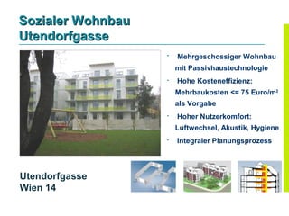 Sozialer Wohnbau
Utendorfgasse
                   
                       Mehrgeschossiger Wohnbau
                       mit Passivhaustechnologie
                      Hohe Kosteneffizienz:
                       Mehrbaukosten <= 75 Euro/m2
                       als Vorgabe
                      Hoher Nutzerkomfort:
                       Luftwechsel, Akustik, Hygiene
                      Integraler Planungsprozess




Utendorfgasse
Wien 14
 