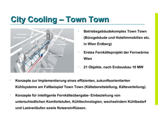 City Cooling – Town Town
                                            Betriebsgebäudekomplex Town Town
                                             (Bürogebäude und Hotelimmobilien etc.
                                             in Wien Erdberg)

                                            Erstes Fernkälteprojekt der Fernwärme
                                             Wien

                                            21 Objekte, nach Endausbau 10 MW


   Konzepte zur Implementierung eines effizienten, zukunftsorientierten
    Kühlsystems am Fallbeispiel Town Town (Kältebereitstellung, Kälteverteilung).

   Konzepte für intelligente Fernkälteübergabe- Einbeziehung von
    unterschiedlichen Komfortstufen, Kühltechnologien, wechselndem Kühlbedarf
    und Lastverläufen sowie Nutzereinflüssen.
 