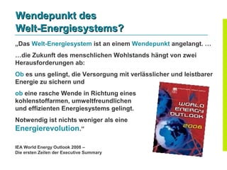 Wendepunkt des
Welt-Energiesystems?
„Das Welt-Energiesystem ist an einem Wendepunkt angelangt. …
…die Zukunft des menschlichen Wohlstands hängt von zwei
Herausforderungen ab:
Ob es uns gelingt, die Versorgung mit verlässlicher und leistbarer
Energie zu sichern und
ob eine rasche Wende in Richtung eines
kohlenstoffarmen, umweltfreundlichen
und effizienten Energiesystems gelingt.
Notwendig ist nichts weniger als eine
Energierevolution.“

IEA World Energy Outlook 2008 –
Die ersten Zeilen der Executive Summary
 